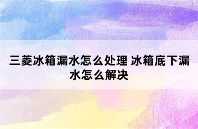 三菱冰箱漏水怎么处理 冰箱底下漏水怎么解决